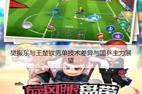 樊振东与王楚钦男单技术差异与国乒主力展望